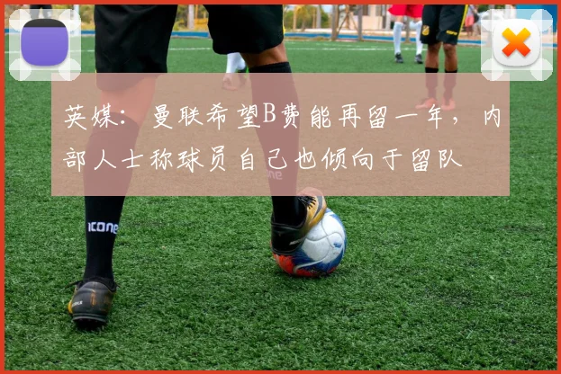 英媒：曼联希望B费能再留一年，内部人士称球员自己也倾向于留队