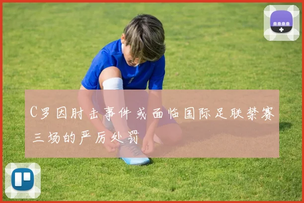 C罗因肘击事件或面临国际足联禁赛三场的严厉处罚