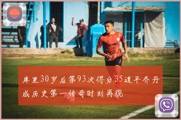库里30岁后第93次得分35追平乔丹成历史第一传奇时刻再现