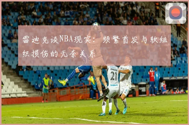 雷迪克谈NBA现实：频繁首发与软组织损伤的无奈关系