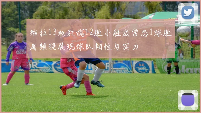维拉13轮狂揽12胜小胜成常态1球胜局频现展现球队韧性与实力