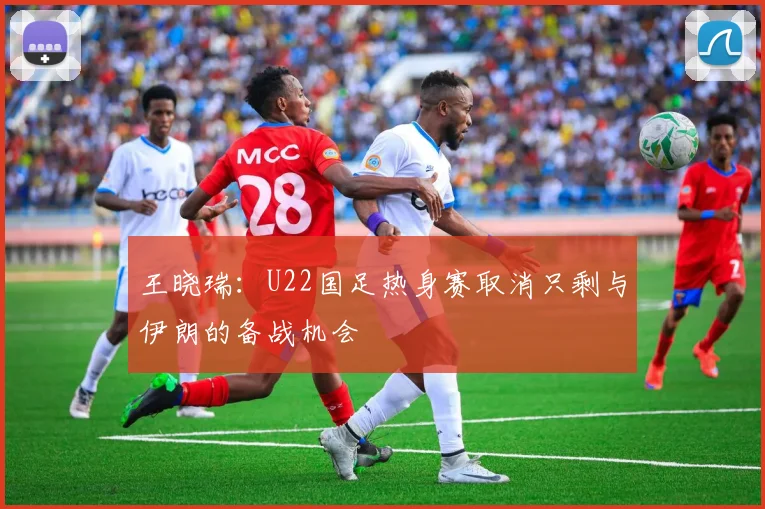 王晓瑞：U22国足热身赛取消只剩与伊朗的备战机会
