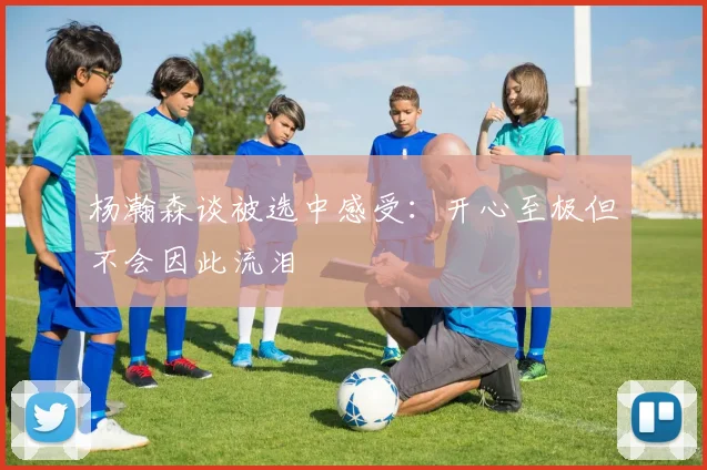 杨瀚森谈被选中感受：开心至极但不会因此流泪