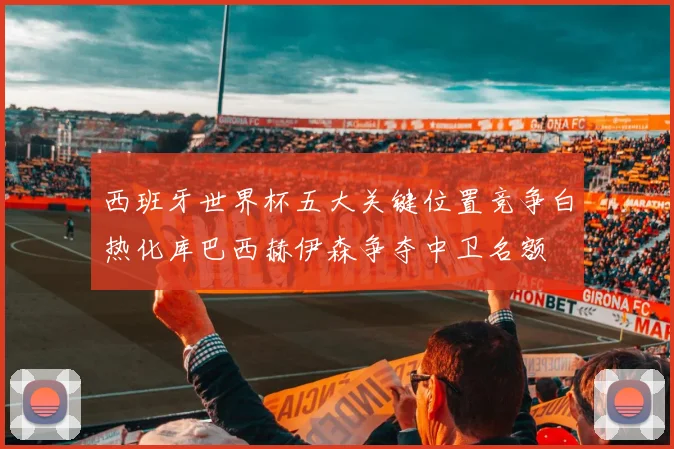 西班牙世界杯五大关键位置竞争白热化库巴西赫伊森争夺中卫名额