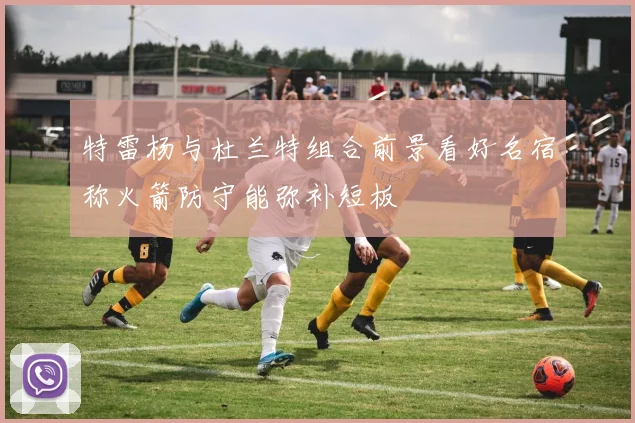 特雷杨与杜兰特组合前景看好名宿称火箭防守能弥补短板