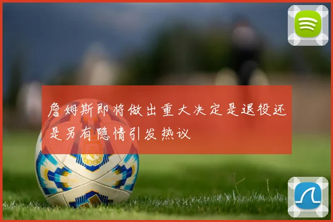 詹姆斯即将做出重大决定是退役还是另有隐情引发热议