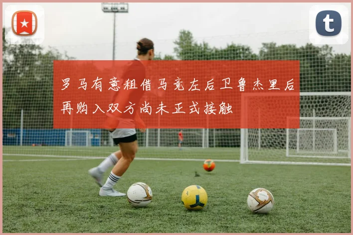 罗马有意租借马竞左后卫鲁杰里后再购入双方尚未正式接触