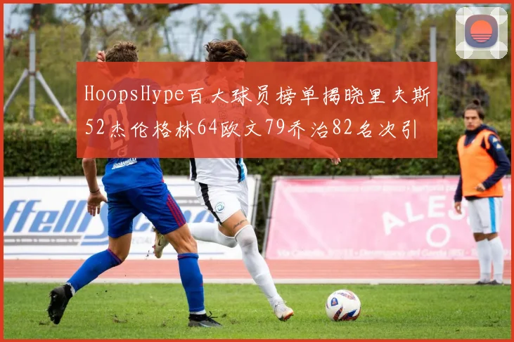 HoopsHype百大球员榜单揭晓里夫斯52杰伦格林64欧文79乔治82名次引关注