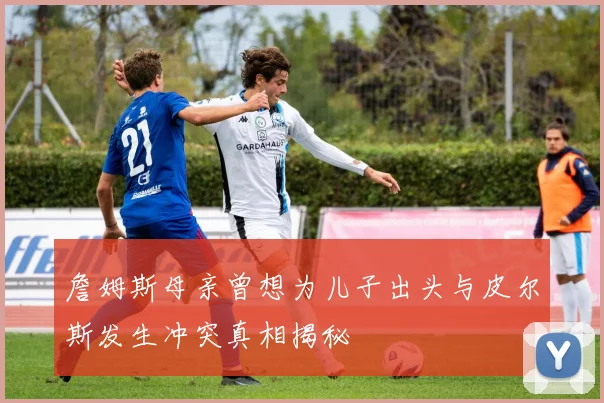 詹姆斯母亲曾想为儿子出头与皮尔斯发生冲突真相揭秘