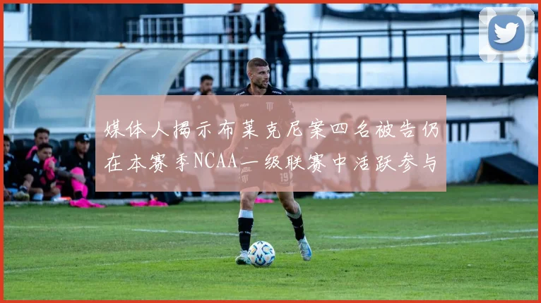 媒体人揭示布莱克尼案四名被告仍在本赛季NCAA一级联赛中活跃参与