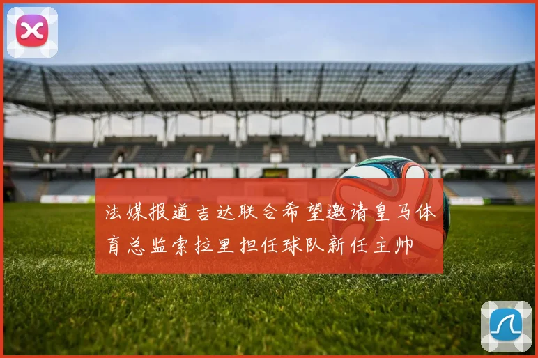 法媒报道吉达联合希望邀请皇马体育总监索拉里担任球队新任主帅