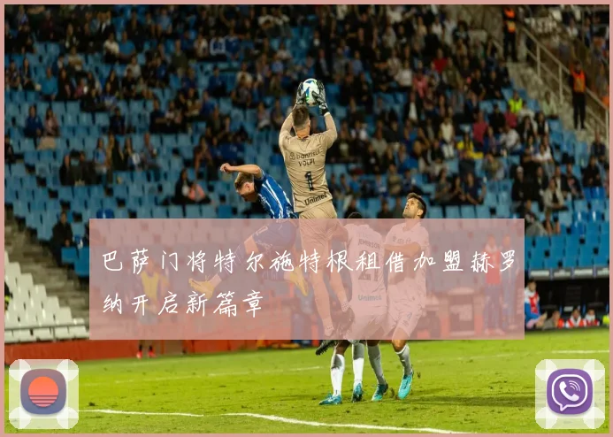 巴萨门将特尔施特根租借加盟赫罗纳开启新篇章