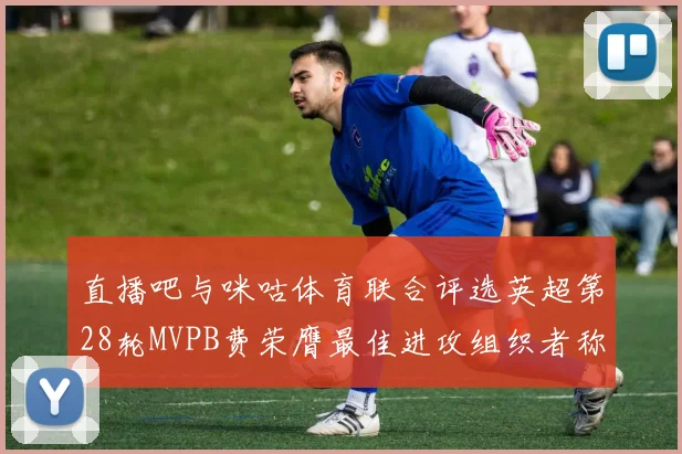 直播吧与咪咕体育联合评选英超第28轮MVPB费荣膺最佳进攻组织者称号