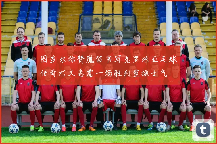 图多尔称赞魔笛书写克罗地亚足球传奇尤文急需一场胜利重振士气