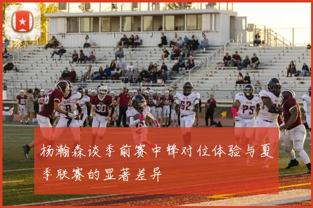 杨瀚森谈季前赛中锋对位体验与夏季联赛的显著差异