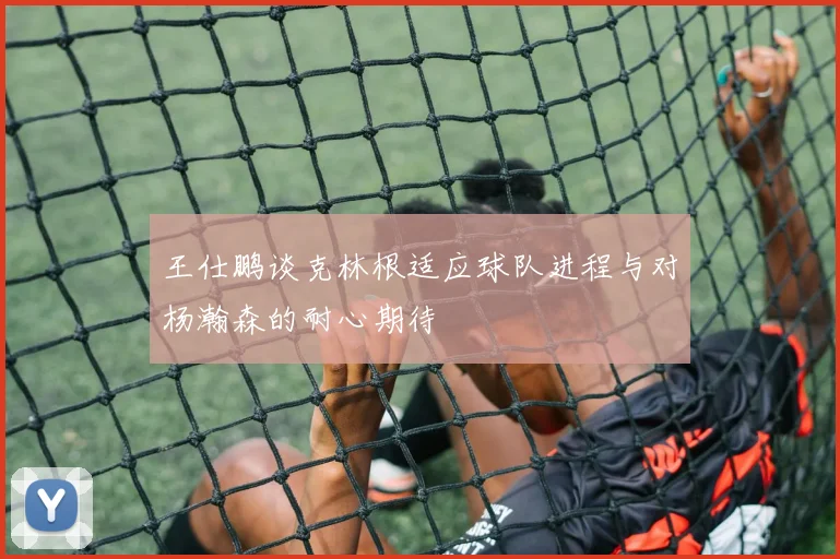王仕鹏谈克林根适应球队进程与对杨瀚森的耐心期待