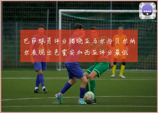 巴萨球员评分揭晓亚马尔与贝尔纳尔表现出色霍安加西亚评分最低