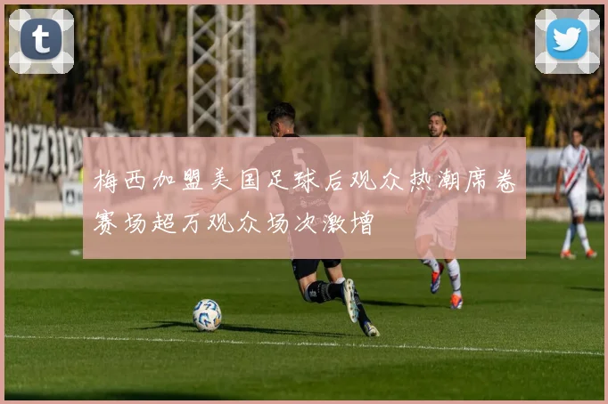 梅西加盟美国足球后观众热潮席卷赛场超万观众场次激增