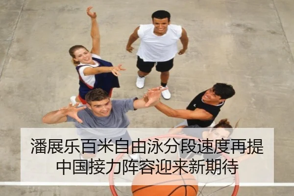 潘展乐百米自由泳分段速度再提 中国接力阵容迎来新期待
